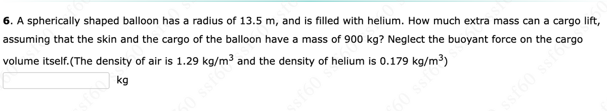 volume itself. (The density of air is 1. 3 and the density of helium is 0.179 I
6. A spherically shaped balloon has a radius of 13.5 m, and is filled with helium. How much extra mass can a cargo lift,
assuming that the skin and the cargo of the balloon have a mass of 900 kg? Neglect the buoyant force on the cargo
sfoo
50
sf60 ss
