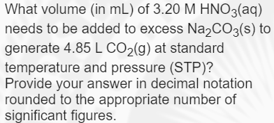 What volume (in mL) of 3.20 M HNO3(aq)
needs to be added to excess Na,CO3(s) to
generate 4.85 L CO2(g) at standard
temperature and pressure (STP)?
Provide your answer in decimal notation
rounded to the appropriate number of
significant figures.
