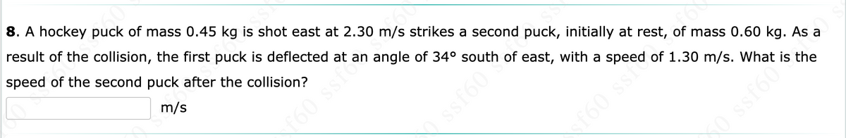 8. A hockey puck of mass 0.45 kg is shot east at 2.30 m/s strikes a second puck, initially at rest, of mass 0.60 kg. As a
result of the collision, the first puck is deflected at an angle of 34° south of east, with a speed of 1.30 m/s. What is the
speed of the second puck after the collision?
m/s
f60 ssfcs
ssf60
f60 ssf
O ssf60
