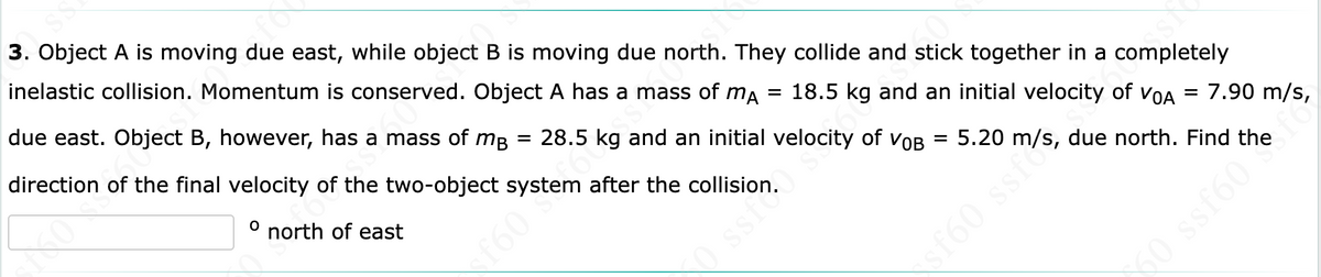 3. Object A is moving due east, while object B is moving due north. They collide and stick together in a completely
inelastic collision. Momentum is conserved. Object A has a mass of ma
due east. Object B, however, has a mass of mB = 28.5 kg and an initial velocity of vOB
direction of the final velocity of the two-object system after the collision.
= 18.5 kg and an initial velocity of voA = 7.90 m/s,
north of east
5.20 m/s, due north. Find the
f60 S
ssf
f60 sste
