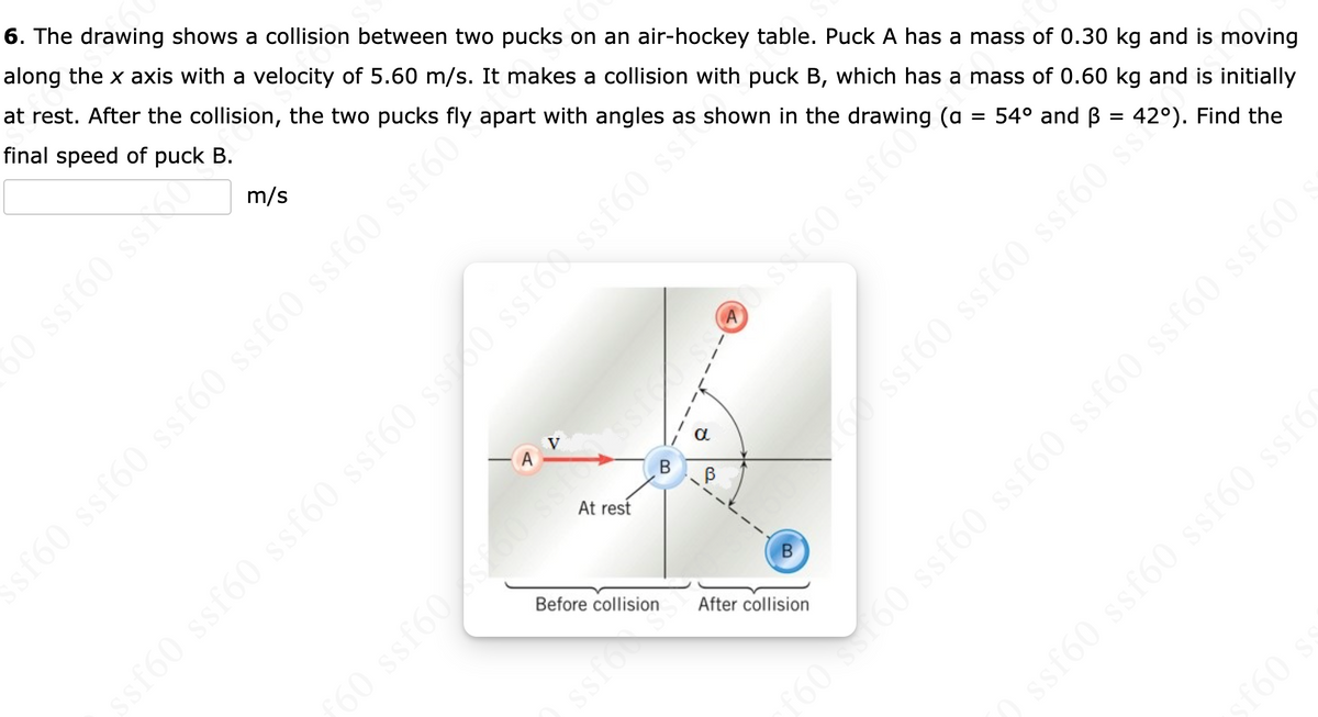 6. The drawing shows a collision between two pucks on an air-hockey table. Puck A has a mass of 0.30 kg and is moving
along the x axis with a velocity of 5.60 m/s. It makes a collision with puck B, which has a mass of 0.60 kg and is initially
at rest. After the collision, the two pucks fly apart with angles as shown in the drawing (a
final speed of puck B.
m/s
54° and B = 42°). Find the
50 ssf60 ssf60 ss60 ssf60 ssf60
160 s60 ssf60 ssf60 ssf60 ssf60 ssf60
ssf60 ssf60 ssf60 ssf6
A
sf60 ssf60 ssf60 ss?
At rest
sf60 ssf60 ssf60 ssf60 ss00 ssfod ssf60 ss
Before collision
B
F60 ssf60s60
After collision
f60
50 ssf60 ssO
ssfoo
