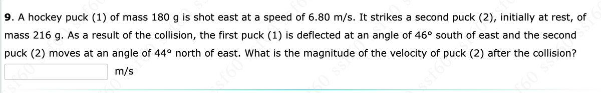 9. A hockey puck (1) of mass 180 g is shot east at a speed of 6.80 m/s. It strikes a second puck (2), initially at rest, of
mass 216 g. As a result of the collision, the first puck (1) is deflected at an angle of 46° south of east and the second
puck (2) moves at an angle of 44° north of east. What is the magnitude of the velocity of puck (2) after the collision?
m/s
60 s
f60
sf60
