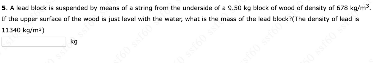 5. A lead block is suspended by means of a string from the underside of a 9.50 kg block of wood of density of 678 kg/m3.
If the upper surface of the wood is just level with the water, what is the mass of the lead block?(The density of lead is
11340 kg/m3)
kg
sf60
ssf
