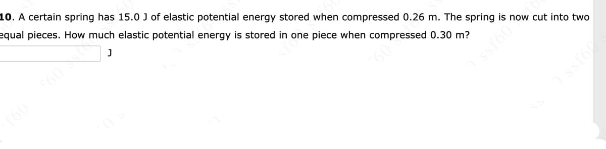 10. A certain spring has 15.0 J of elastic potential energy stored when compressed 0.26 m. The spring is now cut into two
equal pieces. How much elastic potential energy is stored in one piece when compressed 0.30 m?
60
f60
ssf60
ssfo
