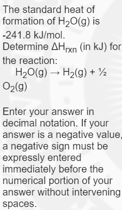 The standard heat of
formation of H20(g) is
-241.8 kJ/mol.
Determine AHrxn (in kJ) for
the reaction:
H20(g) → H2(g) + ½
O2(g)
Enter your answer in
decimal notation. If your
answer is a negative value,
a negative sign must be
expressly entered
immediately before the
numerical portion of your
answer without intervening
spaces.
