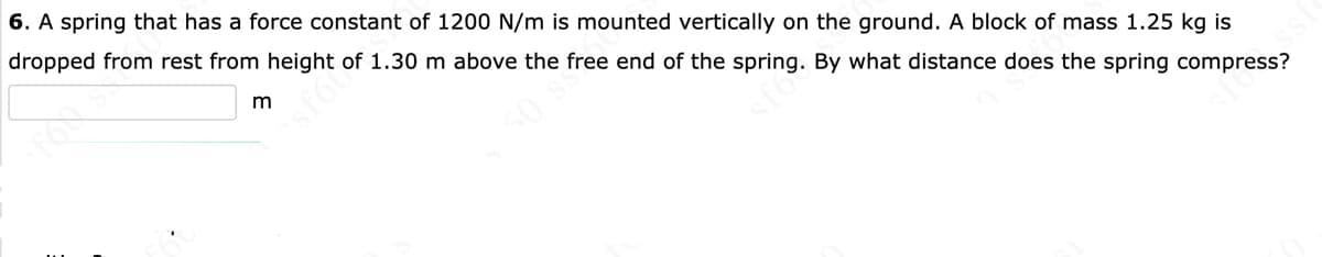 6. A spring that has a force constant of 1200 N/m is mounted vertically on the ground. A block of mass 1.25 kg is
dropped from rest from height of 1.30 m above the free end of the spring. By what distance does the spring compress?
sfo
