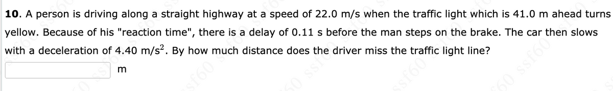 10. A person is driving along a straight highway at a speed of 22.0 m/s when the traffic light which is 41.0 m ahead turns
yellow. Because of his "reaction time", there is a delay of 0.11 s before the man steps on the brake. The car then slows
with a deceleration of 4.40 m/s2. By how much distance does the driver miss the traffic light line?
50 ssi
sf60
sf60
60 ssf60%
