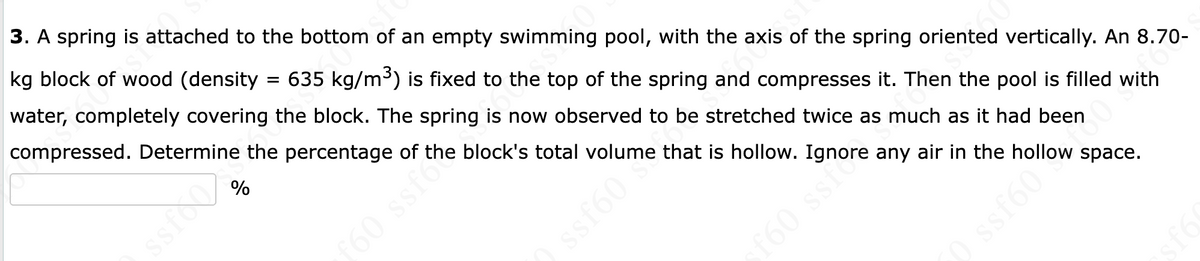 3. A spring is attached to the bottom of an empty swimming pool, with the axis of the spring oriented vertically. An 8.70-
kg block of wood (density = 635 kg/m³) is fixed to the top of the spring and compresses it. Then the pool is filled with
water, completely covering the block. The spring is now observed to be stretched twice as much as it had been
compressed. Determine the percentage of the block's total volume that is hollow. Ignore any air in the hollow space.
%
sioo
f60 ssfo
