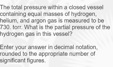 The total pressure within a closed vessel
containing equal masses of hydrogen,
helium, and argon gas is measured to be
730. torr. What is the partial pressure of the
hydrogen gas in this vessel?
Enter your answer in decimal notation,
rounded to the appropriate number of
significant figures.
