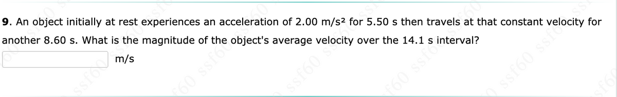 9. An object initially at rest experiences an acceleration of 2.00 m/s2 for 5.50 s then travels at that constant velocity for
another 8.60 s. What is the magnitude of the object's average velocity over the 14.1 s interval?
m/s
60 ssfor
60 ssfo
sfo
ssf60 s
