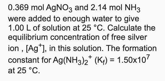 0.369 mol AGNO3 and 2.14 mol NH3
were added to enough water to give
1.00 L of solution at 25 °C. Calculate the
equilibrium concentration of free silver
ion , [Ag*], in this solution. The formation
constant for Ag(NH3)2* (K;) = 1.50x107
%3D
at 25 °C.
