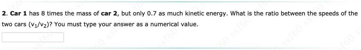 2. Car 1 has 8 times the mass of car 2, but only 0.7 as much kinetic energy. What is the ratio between the speeds of the
two cars (v1/V2)? You must type your answer as a numerical value.
60 ssh
60 ssf60
ssf60 ss
f60
sf60
