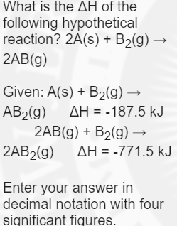 What is the AH of the
following hypothetical
reaction? 2A(s) + B2(g) →
2AB(g)
Given: A(s) + B2(g) →
AB2(g)
2AB(g) + B2(g) –→
2AB2(g)
AH = -187.5 kJ
AH = -771.5 kJ
Enter your answer in
decimal notation with four
significant fiqures.
