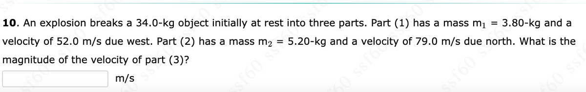 10. An explosion breaks a 34.0-kg object initially at rest into three parts. Part (1) has a mass mı =
velocity of 52.0 m/s due west. Part (2) has a mass m2
magnitude of the velocity of part (3)?
m/s
5.20-kg and a velocity of 79.0 m/s due north. What is the
f60 s
3.80-kg and a
60 ssf6
60 sS
