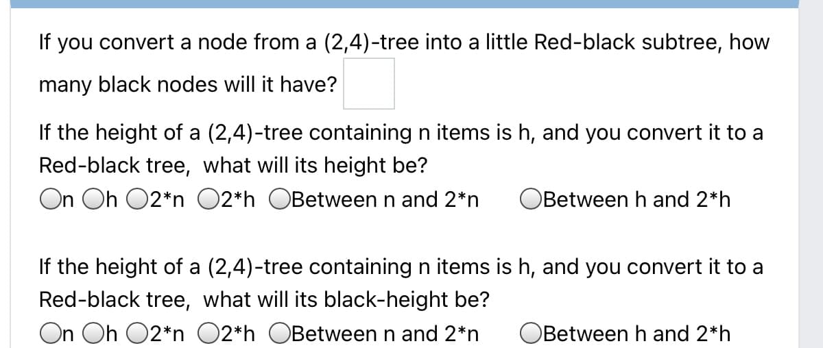 If you convert a node from a (2,4)-tree into a little Red-black subtree, how
many black nodes will it have?
If the height of a (2,4)-tree containing n items is h, and you convert it to a
Red-black tree, what will its height be?
On Oh O2*n O2*h OBetween n and 2*n
Between h and 2*h
If the height of a (2,4)-tree containing n items is h, and you convert it to a
Red-black tree, what will its black-height be?
On Oh O2*n O2*h OBetween n and 2*n
Between h and 2*h
