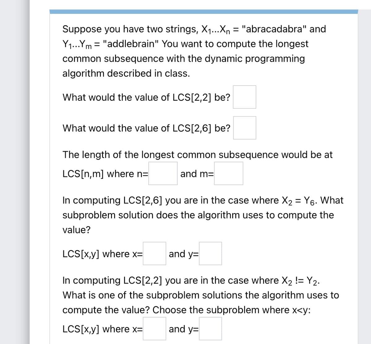 Suppose you have two strings, X1...Xn = "abracadabra" and
Y1...Ym = "addlebrain" You want to compute the longest
common subsequence with the dynamic programming
algorithm described in class.
What would the value of LCS[2,2] be?
What would the value of LCS[2,6] be?
The length of the longest common subsequence would be at
LCS[n,m] where n=
and m=
In computing LCS[2,6] you are in the case where X2 = Y6. What
subproblem solution does the algorithm uses to compute the
value?
LCS[x,y] where x=
and y=
In computing LCS[2,2] you are in the case where X2 != Y2.
What is one of the subproblem solutions the algorithm uses to
compute the value? Choose the subproblem where x<y:
LCS[x,y] where x=
and y=
