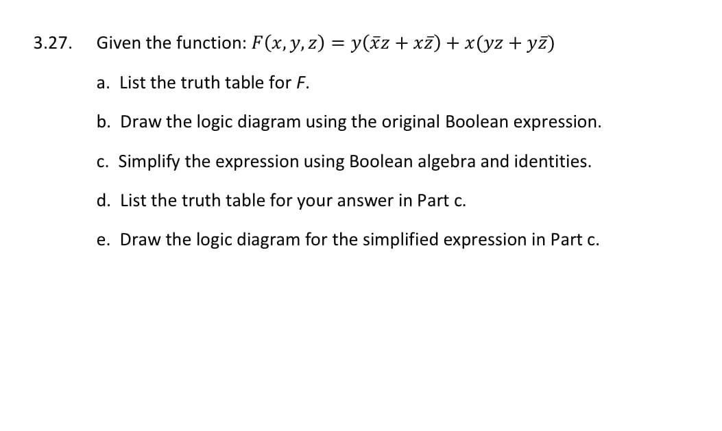 3.27.
Given the function: F(x, y, z) = y(ãz + xz) + x(yz + yz)
a. List the truth table for F.
b. Draw the logic diagram using the original Boolean expression.
c. Simplify the expression using Boolean algebra and identities.
d. List the truth table for your answer in Part c.
e. Draw the logic diagram for the simplified expression in Part c.

