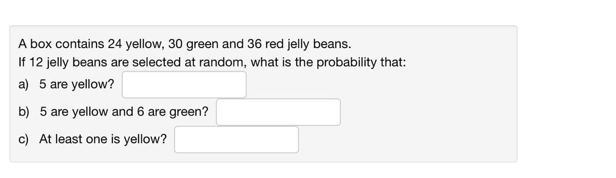 A box contains 24 yellow, 30 green and 36 red jelly beans.
If 12 jelly beans are selected at random, what is the probability that:
a) 5 are yellow?
b) 5 are yellow and 6 are green?
c) At least one is yellow?
