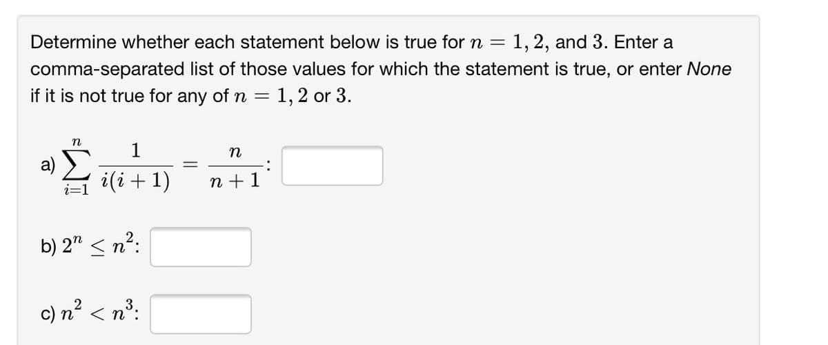 Determine whether each statement below is true for n =
1, 2, and 3. Enter a
comma-separated list of those values for which the statement is true, or enter None
if it is not true for any of n =
= 1,2 or 3.
n
1
a) >
i(i+1)
n
:
n + 1
b) 2" < n?:
c) n² < n³:
