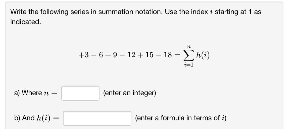 Write the following series in summation notation. Use the index i starting at 1 as
indicated.
+3 – 6+9 – 12 + 15 – 18 =
i=1
a) Where n =
(enter an integer)
b) And h(i) =
(enter a formula in terms of i)
