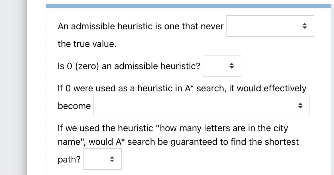 An admissible heuristic is one that never
the true value.
Is 0 (zero) an admissible heuristic?
If O were used as a heuristic in A* search, it would effectively
become
If we used the heuristic "how many letters are in the city
name", would A* search be guaranteed to find the shortest
path?
