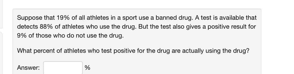 Suppose that 19% of all athletes in a sport use a banned drug. A test is available that
detects 88% of athletes who use the drug. But the test also gives a positive result for
9% of those who do not use the drug.
What percent of athletes who test positive for the drug are actually using the drug?
Answer:
%
