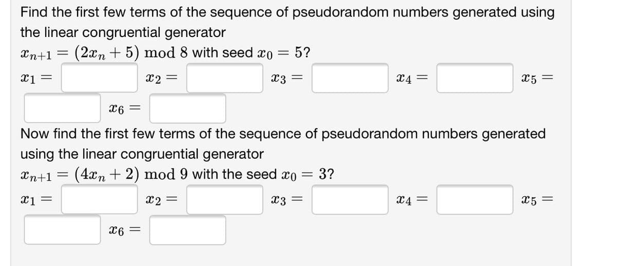 Find the first few terms of the sequence of pseudorandom numbers generated using
the linear congruential generator
Xn+1 =
(2xn + 5) mod 8 with seed xo =
5?
x1 =
x2 =
x3 =
X4 =
X5 =
= 9x
Now find the first few terms of the sequence of pseudorandom numbers generated
using the linear congruential generator
Xn+1
(4xn + 2) mod 9 with the seed xo =
3?
x2 =
X3 =
X4 =
X5 =
= 9x
