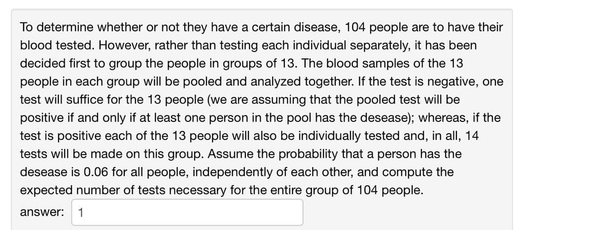 To determine whether or not they have a certain disease, 104 people are to have their
blood tested. However, rather than testing each individual separately, it has been
decided first to group the people in groups of 13. The blood samples of the 13
people in each group will be pooled and analyzed together. If the test is negative, one
test will suffice for the 13 people (we are assuming that the pooled test will be
positive if and only if at least one person in the pool has the desease); whereas, if the
test is positive each of the 13 people will also be individually tested and, in all, 14
tests will be made on this group. Assume the probability that a person has the
desease is 0.06 for all people, independently of each other, and compute the
expected number of tests necessary for the entire group of 104 people.
answer:
1
