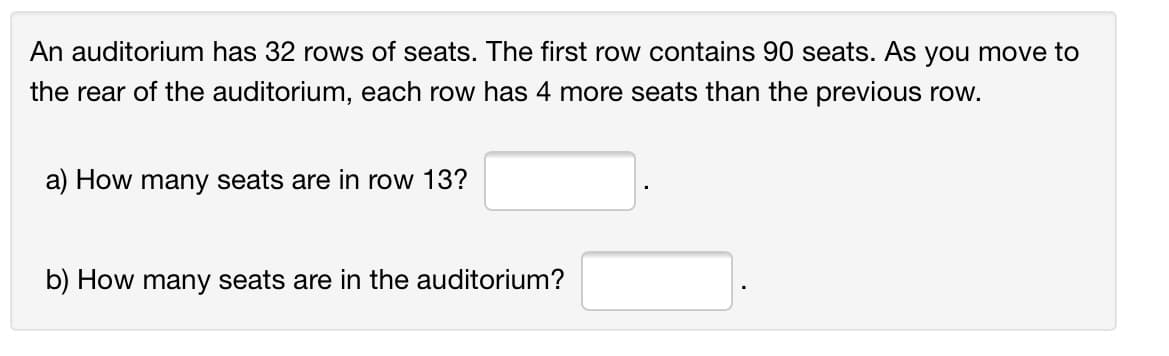 An auditorium has 32 rows of seats. The first row contains 90 seats. As you move to
the rear of the auditorium, each row has 4 more seats than the previous row.
a) How many seats are in row 13?
b) How many seats are in the auditorium?
