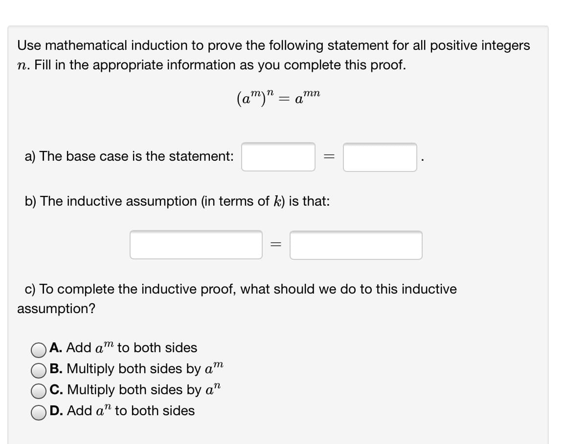 Use mathematical induction to prove the following statement for all positive integers
n. Fill in the appropriate information as you complete this proof.
(a")" = a'
тп
a) The base case is the statement:
b) The inductive assumption (in terms of k) is that:
c) To complete the inductive proof, what should we do to this inductive
assumption?
A. Add am to both sides
B. Multiply both sides by am
C. Multiply both sides by a"
D. Add a" to both sides
