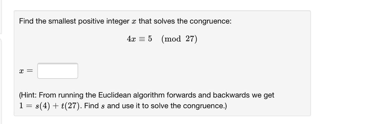 Find the smallest positive integer x that solves the congruence:
4x = 5 (mod 27)
x =
(Hint: From running the Euclidean algorithm forwards and backwards we get
1= s(4) + t(27). Find s and use it to solve the congruence.)
