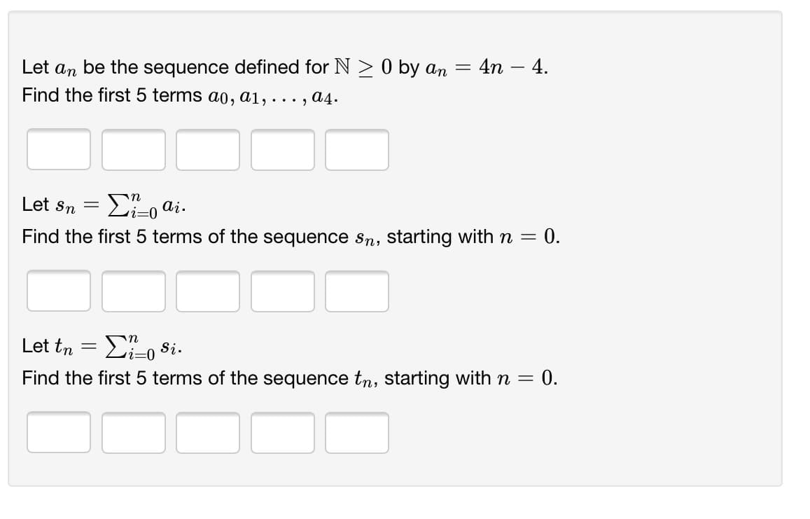= 4n – 4.
Let an be the sequence defined for N > 0 by an
Find the first 5 terms a0, a1, ..., a4.
Let Sn
E-o ai.
0.
Find the first 5 terms of the sequence Sn, starting with n =
Let tn
E, si.
i=0
= 0.
Find the first 5 terms of the sequence tn, starting with n =
