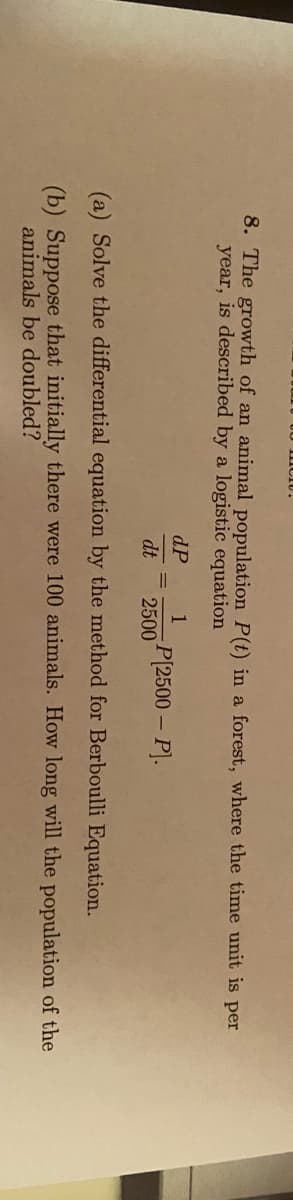 8. The growth of an animal population P(t) in a forest, where the time unit is per
year, is described by a logistic equation
dP
1
P(2500 – P).
dt
2500
(a) Solve the differential equation by the method for Berboulli Equation.
(b) Suppose that initially there were 100 animals. How long will the population of the
animals be doubled?
