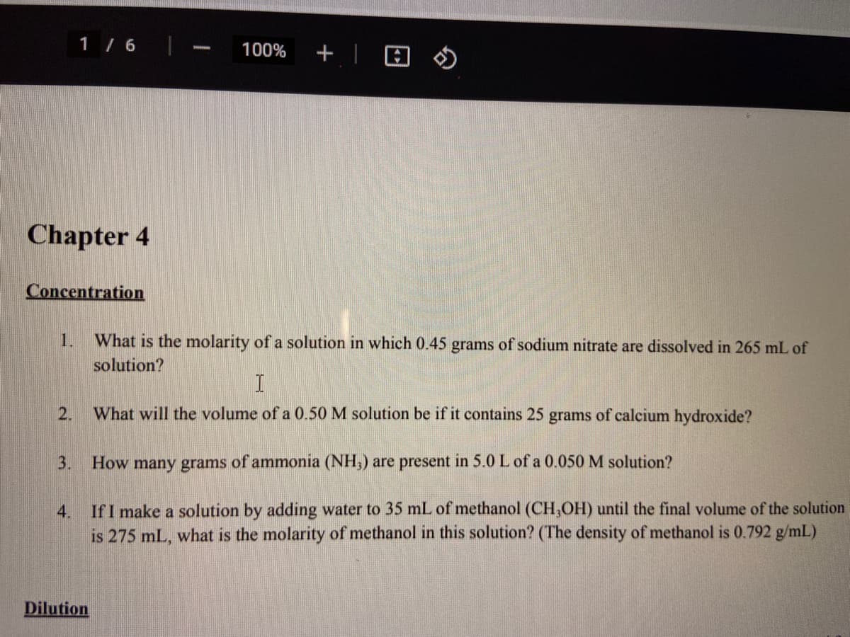 1 / 6
100%
の
Chapter 4
Concentration
1.
What is the molarity of a solution in which 0.45 grams of sodium nitrate are dissolved in 265 mL of
solution?
2.
What will the volume of a 0.50 M solution be if it contains 25 grams of calcium hydroxide?
3.
How many grams of ammonia (NH,) are present in 5.0 L of a 0.050 M solution?
If I make a solution by adding water to 35 mL of methanol (CH,OH) until the final volume of the solution
is 275 mL, what is the molarity of methanol in this solution? (The density of methanol is 0.792 g/mL)
4.
Dilution
