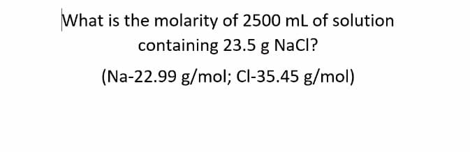 What is the molarity of 2500 mL of solution
containing 23.5 g NaCl?
(Na-22.99 g/mol; Cl-35.45 g/mol)
