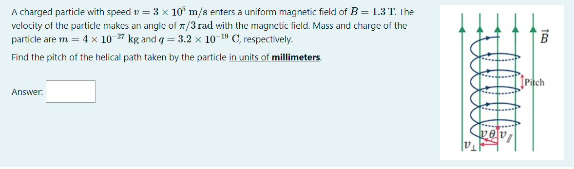 A charged particle with speed v = 3 × 10° m/s enters a uniform magnetic field of B = 1.3 T. The
velocity of the particle makes an angle of T/3 rad with the magnetic field. Mass and charge of the
particle are m = 4 × 10 27 kg and q = 3.2 × 10 19 C, respectively.
Find the pitch of the helical path taken by the particle in units of millimeters.
Pitch
Answer:
|V1
