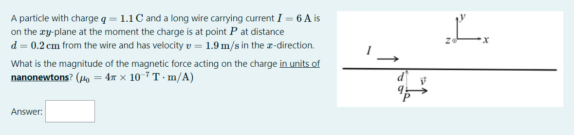 A particle with charge q = 1.1 C and a long wire carrying current I = 6 A is
on the xy-plane at the moment the charge is at point P at distance
d = 0.2 cm from the wire and has velocity v = 1.9 m/s in the x-direction.
L.
What is the magnitude of the magnetic force acting on the charge in units of
nanonewtons? (uo
d
= 4T × 10-7 T·m/A)
Answer:
