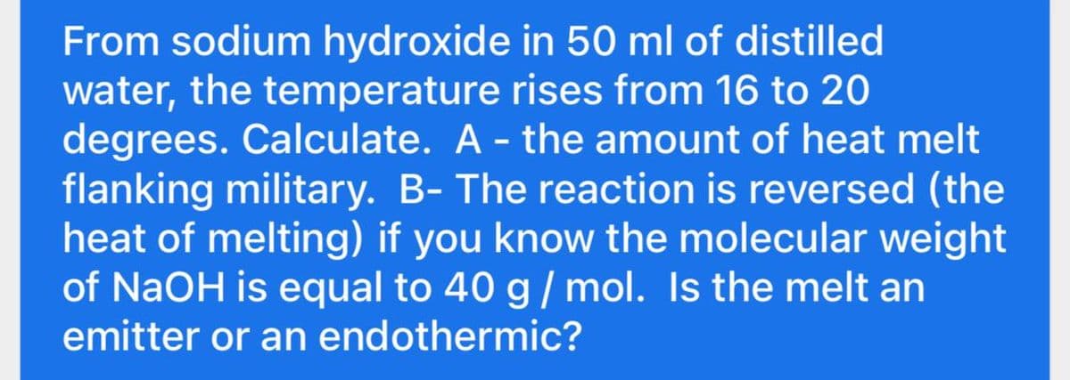 From sodium hydroxide in 50 ml of distilled
water, the temperature rises from 16 to 20
degrees. Calculate. A - the amount of heat melt
flanking military. B- The reaction is reversed (the
heat of melting) if you know the molecular weight
of NaOH is equal to 40 g/ mol. Is the melt an
emitter or an endothermic?
