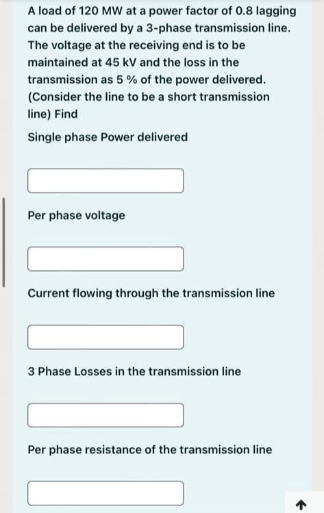 A load of 120 MW at a power factor of 0.8 lagging
can be delivered by a 3-phase transmission line.
The voltage at the receiving end is to be
maintained at 45 kV and the loss in the
transmission as 5% of the power delivered.
(Consider the line to be a short transmission
line) Find
Single phase Power delivered
Per phase voltage
Current flowing through the transmission line
3 Phase Losses in the transmission line
Per phase resistance of the transmission line
