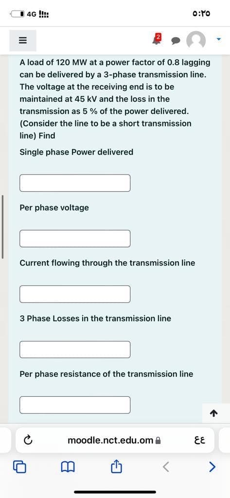 4G !!!
A load of 120 MW at a power factor of 0.8 lagging
can be delivered by a 3-phase transmission line.
The voltage at the receiving end is to be
maintained at 45 kV and the loss in the
transmission as 5 % of the power delivered.
(Consider the line to be a short transmission
line) Find
Single phase Power delivered
Per phase voltage
Current flowing through the transmission line
3 Phase Losses in the transmission line
Per phase resistance of the transmission line
个
moodle.nct.edu.om a
EE
