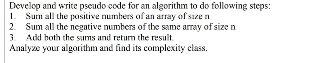 Develop and write pseudo code for an algorithm to do following steps:
1.
Sum all the positive numbers of an array of size n
2. Sum all the negative numbers of the same array of size n
3. Add both the sums and return the result.
Analyze your algorithm and find its complexity class.
