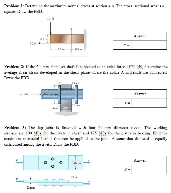 Problem 1: Determine the maximum normal stress at section a-a. The cross-sectional area is a
square. Draw the FBD.
10 N
20 kN
P
50 N
0.1 m
22mm
0.5 m
60 mm 100 mm
Problem 2: If the 60-mm diameter shaft is subjected to an axial force of 20 kN, determine the
average shear stress developed in the shear plane where the collar A and shaft are connected.
Draw the FBD.
15 mm
a
-0.3 m
O
2.5mm
2.5 mm
Problem 3: The lap joint is fastened with four 20-mm diameter rivets. The working
stresses are 100 MPa for the rivets in shear and 125 MPa for the plates in bearing. Find the
maximum safe axial load P that can be applied to the joint. Assume that the load is equally
distributed among the rivets. Draw the FBD.
100mm
↓
σ=
22mm
✓
P
T=
Answer
P =
Answer
Answer