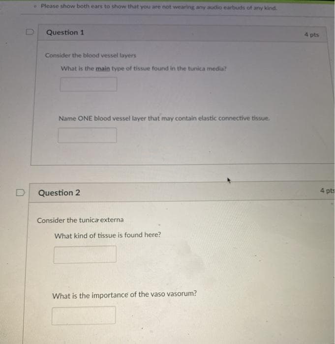 o Please show both ears to show that you are not wearing any audio earbuds of any kind.
Question 1
4 pts
Consider the blood vessel layers
What is the main type of tissue found in the tunica media?
Name ONE blood vessel layer that may contain elastic connective tissue.
Question 2
4 pts
Consider the tunica externa
What kind of tissue is found here?
What is the importance of the vaso vasorum?
