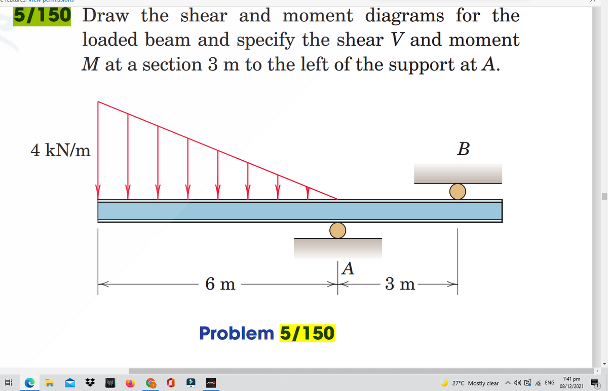 5/150 Draw the shear and moment diagrams for the
loaded beam and specify the shear V and moment
M at a section 3 m to the left of the support at A.
4 kN/m
В
|A
6 m
3 m
Problem 5/150
7:41 pm
27°C Mostly clear
A 4») E A ENG
08/12/2021
近
