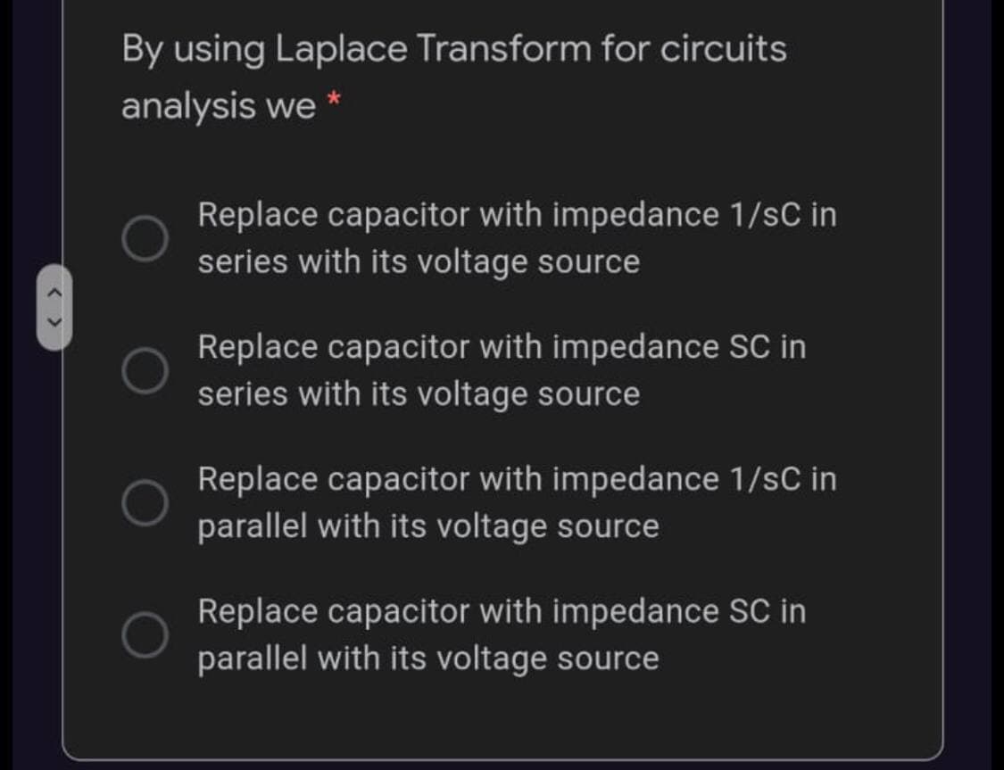 By using Laplace Transform for circuits
analysis we
Replace capacitor with impedance 1/sC in
series with its voltage source
Replace capacitor with impedance SC in
series with its voltage source
Replace capacitor with impedance 1/sC in
parallel with its voltage source
Replace capacitor with impedance SC in
parallel with its voltage source
