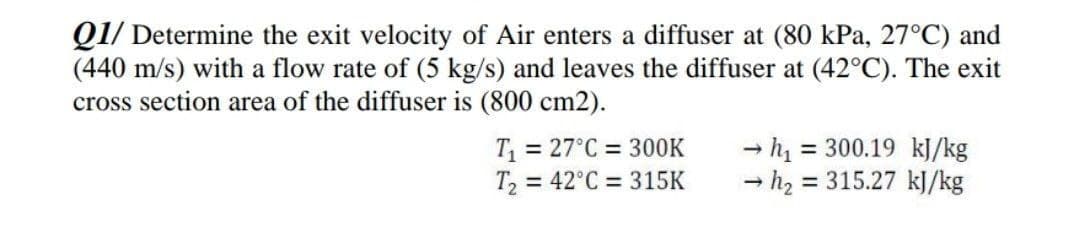Q1/ Determine the exit velocity of Air enters a diffuser at (80 kPa, 27°C) and
(440 m/s) with a flow rate of (5 kg/s) and leaves the diffuser at (42°C). The exit
cross section area of the diffuser is (800 cm2).
T = 27°C = 300K
T, = 42°C = 315K
= 300.19 kJ/kg
- h2 = 315.27 kJ/kg
%3D
