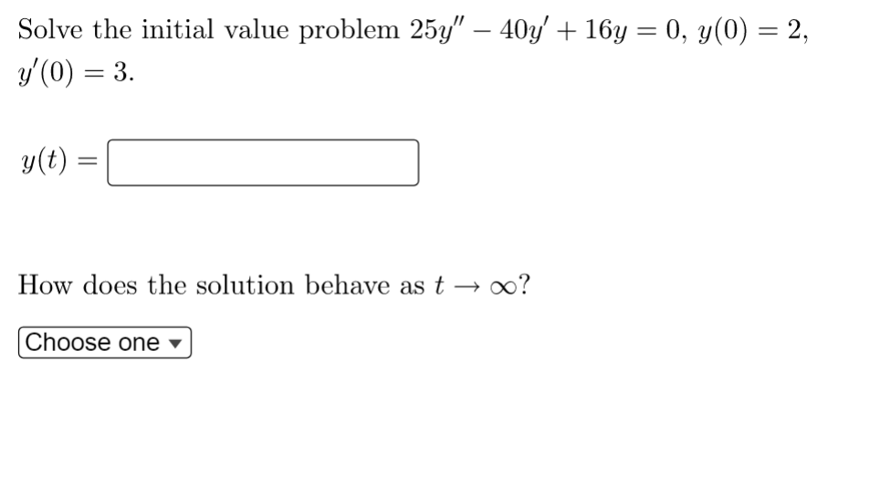 Solve the initial value problem 25y" − 40y' + 16y = 0, y(0) = 2,
y'(0) = 3.
y(t) =
=
How does the solution behave as t → ∞?
Choose one ▾