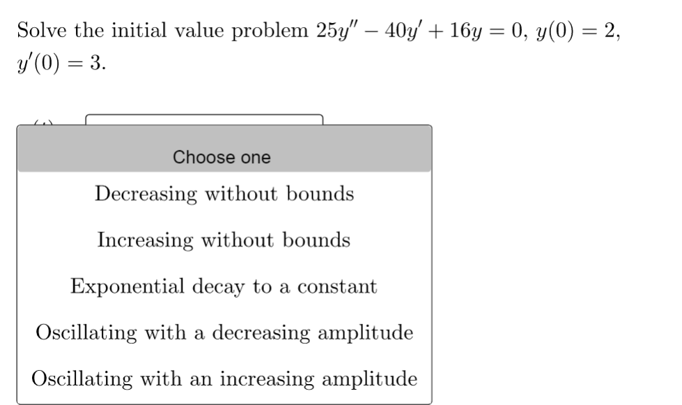 -
Solve the initial value problem 25y" − 40y' + 16y = 0, y(0) = 2,
y'(0) = 3.
Choose one
Decreasing without bounds
Increasing without bounds
Exponential decay to a constant
Oscillating with a decreasing amplitude
Oscillating with an increasing amplitude
