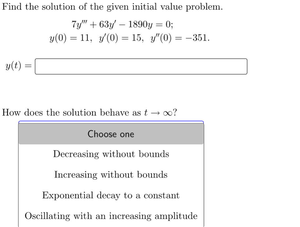 Find the solution of the given initial value problem.
7y""+63y' - 1890y = 0;
y(0) = 11, y'(0) = 15, y″(0) = -351.
y(t):
How does the solution behave as t → ∞o?
Choose one
Decreasing without bounds
Increasing without bounds
Exponential decay to a constant
Oscillating with an increasing amplitude
