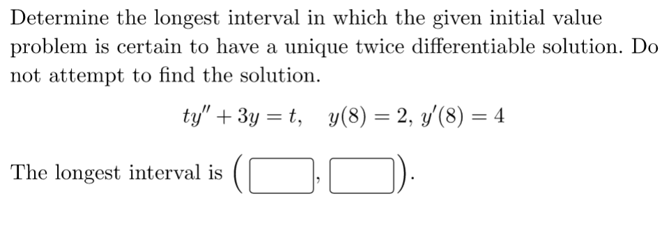 Determine the longest interval in which the given initial value
problem is certain to have a unique twice differentiable solution. Do
not attempt to find the solution.
ty" +3y=t, y(8) = 2, y'(8) = 4
The longest interval is